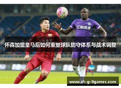 怀森加盟皇马后如何重塑球队防守体系与战术调整